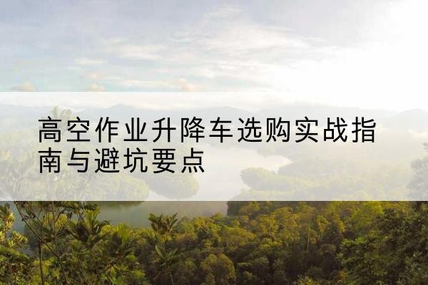 乌什升降车怎么选-高空作业升降车选购实战指南与避坑要点