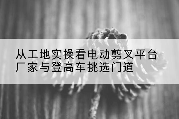 乌什电动剪叉升降平台厂家-从工地实操看电动剪叉平台厂家与登高车挑选门道