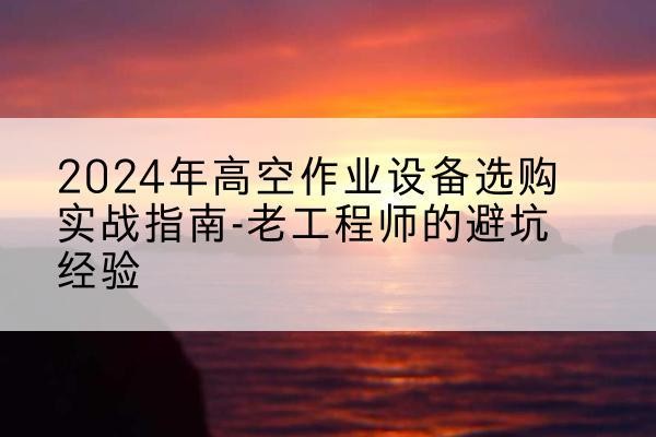 乌什高空作业升降机厂家推荐-2024年高空作业设备选购实战指南-老工程师的避坑经验