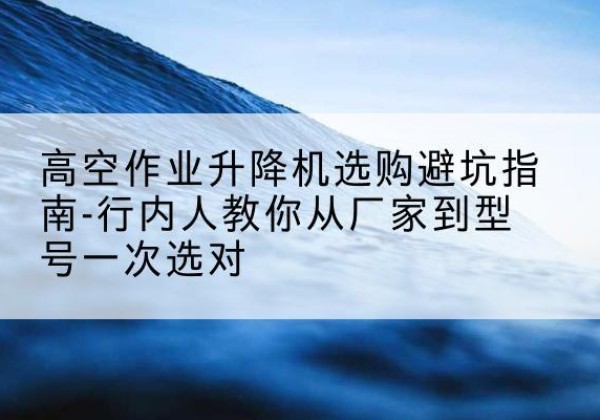 乌什升降平台厂家-高空作业升降机选购避坑指南-行内人教你从厂家到型号一次选对