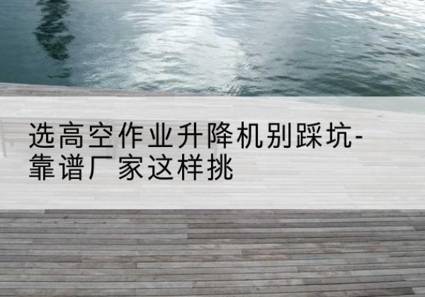 乌什剪叉式升降机厂家-选高空作业升降机别踩坑-靠谱厂家这样挑