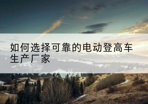乌什电动登高车厂家-如何选择可靠的电动登高车生产厂家