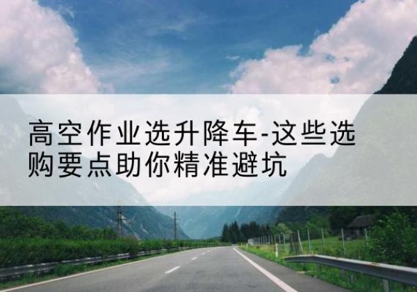 乌什升降车厂家-高空作业选升降车-这些选购要点助你*避坑