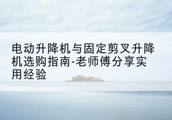 乌什电动升降机怎么选-电动升降机与固定剪叉升降机选购指南-老师傅分享实用经验