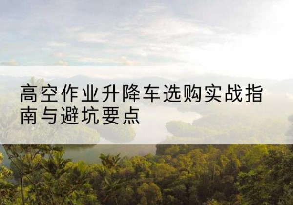 乌什升降车怎么选-高空作业升降车选购实战指南与避坑要点