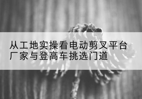 乌什电动剪叉升降平台厂家-从工地实操看电动剪叉平台厂家与登高车挑选门道