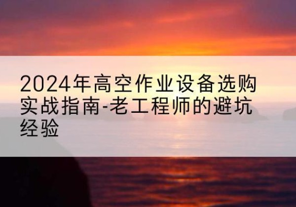 乌什高空作业升降机厂家推荐-2024年高空作业设备选购实战指南-老工程师的避坑经验